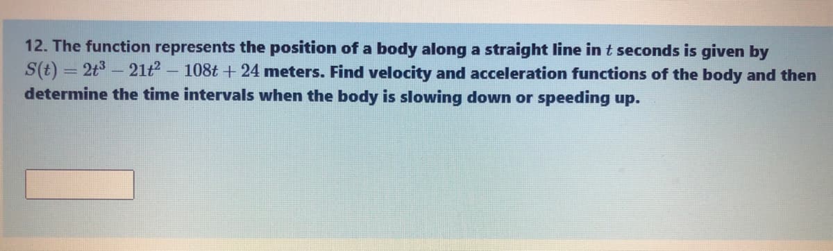 12. The function represents the position of a body along a straight line in t seconds is given by
S(t) = 2t3 - 21t2 - 108t + 24 meters. Find velocity and acceleration functions of the body and then
determine the time intervals when the body is slowing down or speeding up.
