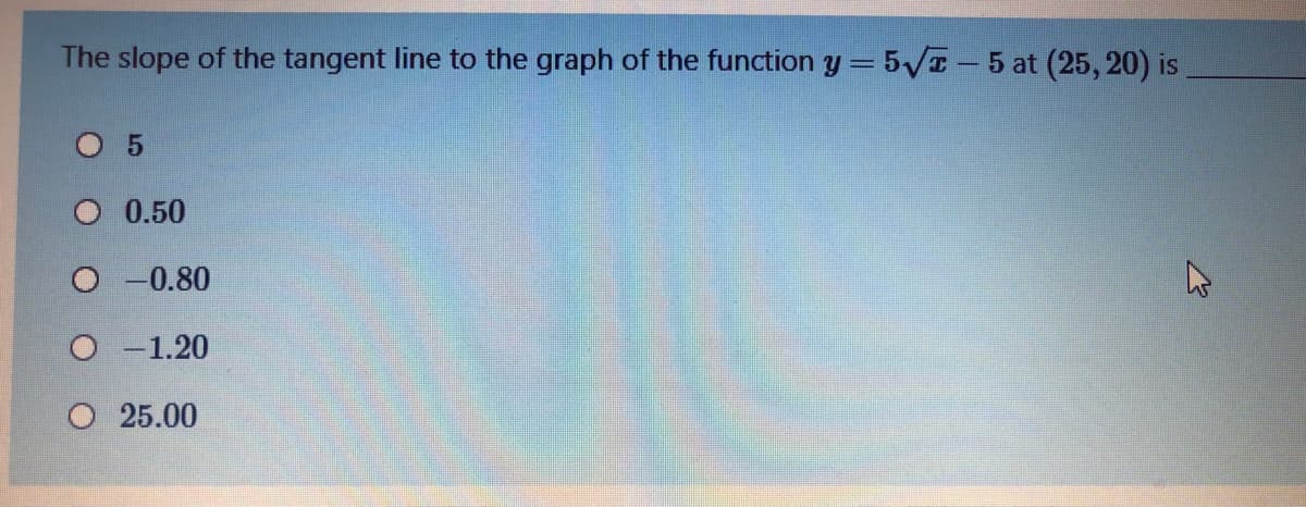 The slope of the tangent line to the graph of the function y = 5VT-5 at (25, 20) is
O 5
O 0.50
O -0.80
O -1.20
O 25.00
