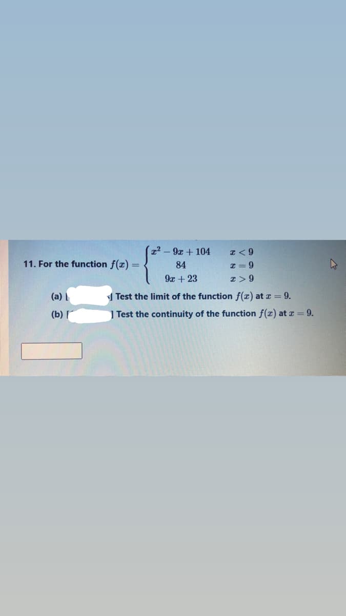 T2 -9x + 104
I< 9
11. For the function f(x) =
84
I = 9
9x + 23
(a)
1 Test the limit of the function f(x) at z = 9.
(b) г
| Test the continuity of the function f(x) at z = 9.
