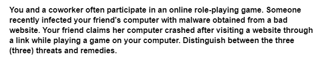 You and a coworker often participate in an online role-playing game. Someone
recently infected your friend's computer with malware obtained from a bad
website. Your friend claims her computer crashed after visiting a website through
a link while playing a game on your computer. Distinguish between the three
(three) threats and remedies.