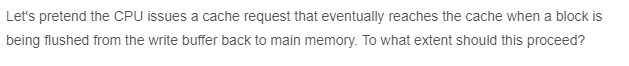 Let's pretend the CPU issues a cache request that eventually reaches the cache when a block is
being flushed from the write buffer back to main memory. To what extent should this proceed?