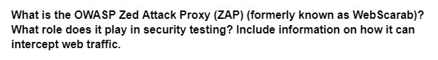 What is the OWASP Zed Attack Proxy (ZAP) (formerly known as WebScarab)?
What role does it play in security testing? Include information on how it can
intercept web traffic.