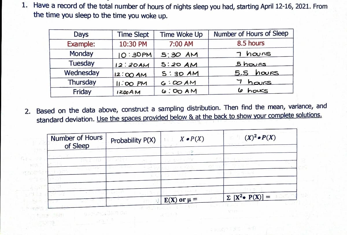 1. Have a record of the total number of hours of nights sleep you had, starting April 12-16, 2021. From
the time you sleep to the time you woke up.
Days
Time Slept
Time Woke Up
Number of Hours of Sleep
8.5 hours
Example:
Monday
10:30 PM
7:00 AM
7 hours
5 houes
5,5 hours
y hours
6 hours
10:30PM
5:30 AM
Tuesday
Wednesday
Thursday
Friday
12:20AM
5:20 AM
12:00 AM
5:30 AM
11:00 PM
6:00 AM
12:00 A M
6:00 AM
2. Based on the data above, construct a sampling distribution. Then find the mean, variance, and
standard deviation. Use the spaces provided below & at the back to show your complete solutions.
(X)² • P(X)
Number of Hours
of Sleep
Probability P(X)
X • P(X)
Е(X) or u 3
E [x²• P(X)]
