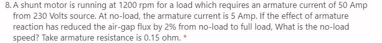 8. A shunt motor is running at 1200 rpm for a load which requires an armature current of 50 Amp
from 230 Volts source. At no-load, the armature current is 5 Amp. If the effect of armature
reaction has reduced the air-gap flux by 2% from no-load to full load, What is the no-load
speed? Take armature resistance is 0.15 ohm.
