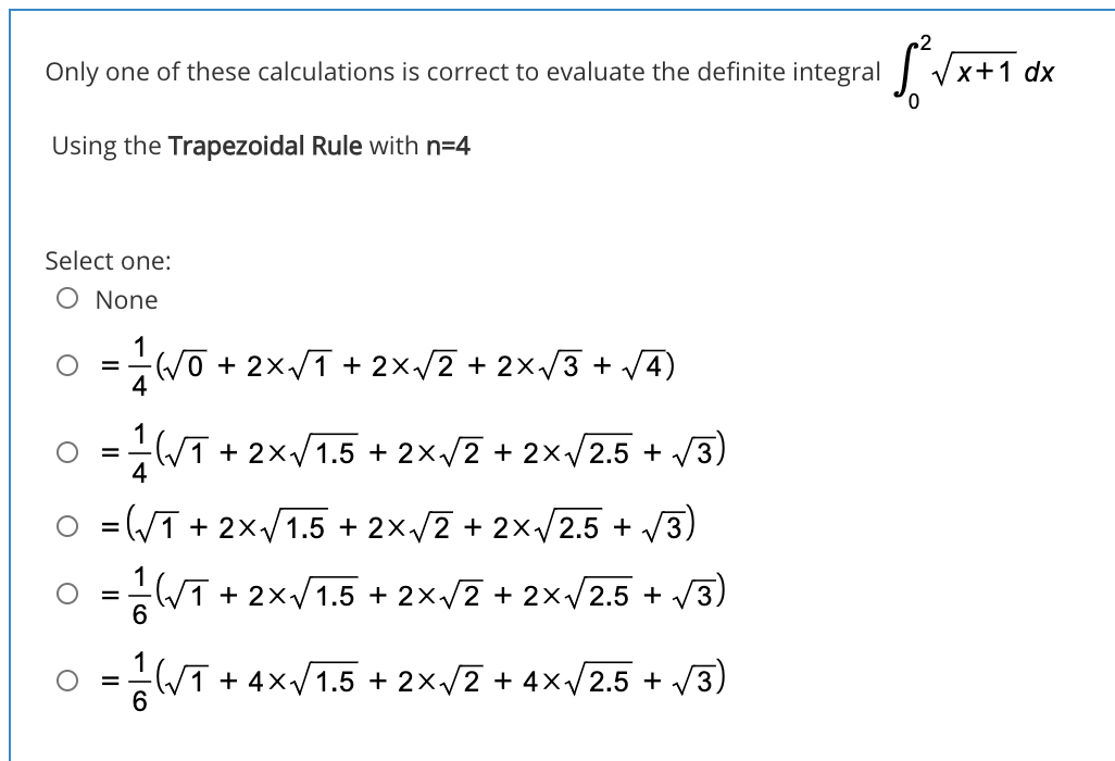 Only one of these calculations is correct to evaluate the definite integral
Vx+1 dx
Using the Trapezoidal Rule with n=4
Select one:
O None
1
(V0 + 2x/1 + 2×/2 + 2xv3 + V4)
4
WT + 2x/1.5 + 2×/2 + 2×/2.5 + /3)
4
O =(/T + 2x/1.5 + 2×/2 + 2x/2.5 + /3)
-WT + 2×/1.5 + 2×/2 + 2×/2.5 + V3)
6
= T + 4x/1.5 + 2×/2 + 4x/2.5 + /3)
