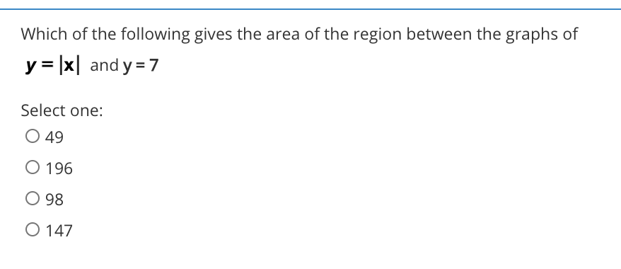 Which of the following gives the area of the region between the graphs of
y = |x| and y = 7
Select one:
O 49
O 196
O 98
O 147
