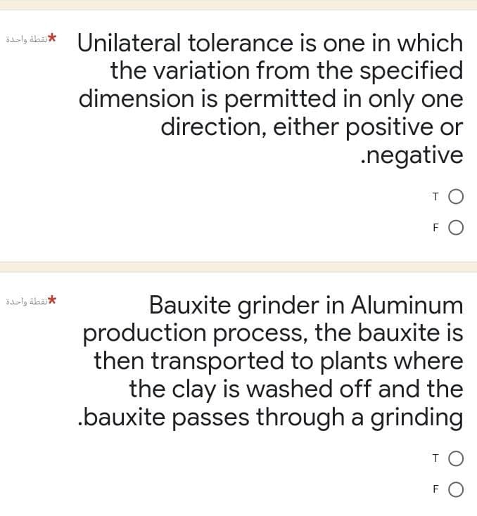 Unilateral tolerance is one in which * نقطة واحدة
لا نقطة واحدة
the variation from the specified
dimension is permitted in only one
direction, either positive or
.negative
TO
FO
Bauxite grinder in Aluminum
production process, the bauxite is
then transported to plants where
the clay is washed off and the
.bauxite passes through a grinding
TO
FO