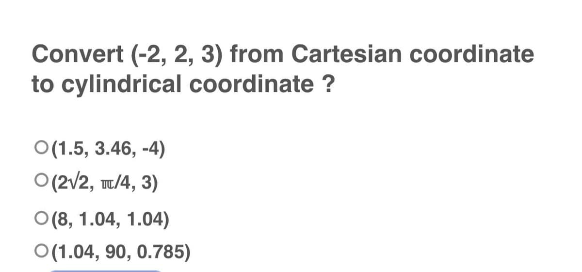 Convert (-2, 2, 3) from Cartesian coordinate
to cylindrical coordinate ?
O(1.5, 3.46,-4)
O(2√2, TT/4, 3)
O(8, 1.04, 1.04)
O(1.04, 90, 0.785)