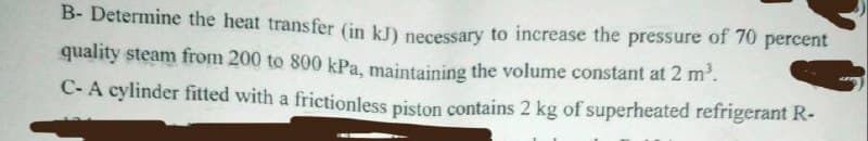 B- Determine the heat transfer (in kJ) necessary to increase the pressure of 70 percent
quality steam from 200 to 800 kPa, maintaining the volume constant at 2 m².
C-A cylinder fitted with a frictionless piston contains 2 kg of superheated refrigerant R-