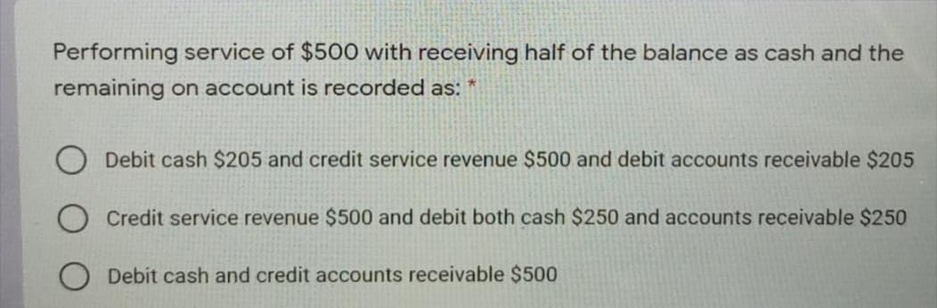 Performing service of $500 with receiving half of the balance as cash and the
remaining on account is recorded as:
O Debit cash $205 and credit service revenue $500 and debit accounts receivable $205
Credit service revenue $500 and debit both cash $250 and accounts receivable $250
Debit cash and credit accounts receivable $500
