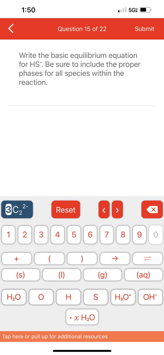 <
1:50
2-
3C₂²-
+
Write the basic equilibrium equation
for HS. Be sure to include the proper
phases for all species within the
reaction.
1 2 3 4
(s)
H₂O
Question 15 of 22
O
Reset
H
LO
5
6
< >
•x H₂O
G
5GW
7 8 9
个
S H3O+
Tap here or pull up for additional resources
Submit
11
(aq)
O
OH-
