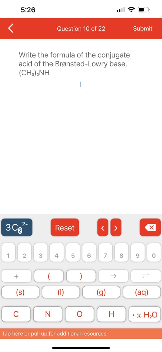1
+
5:26
3C₂
Write the formula of the conjugate
acid of the Brønsted-Lowry base,
(CH3)2NH
2-
C
2 3
(s)
Question 10 of 22
N
Reset
4
(1)
5
I
O
6
(0
< >
7
(g)
Tap here or pull up for additional resources
H
Submit
X
8 9 O
(aq)
x H₂O