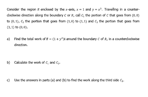 Consider the region R enclosed by the x-axis, x = 1 and y = x³. Travelling in a counter-
clockwise direction along the boundary C or R, call C, the portion of C that goes from (0,0)
to (0, 1), C, the portion that goes from (1,0) to (1,1) and C, the portion that goes from
(1, 1) to (0,0),
a) Find the total work of F = (1+ y?)i around the boundary c of R, in a counterclockwise
direction.
b) Calculate the work of C, and C2.
c)
Use the answers in parts (a) and (b) to find the work along the third side C3.
