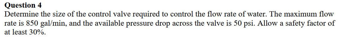 Question 4
Determine the size of the control valve required to control the flow rate of water. The maximum flow
rate is 850 gal/min, and the available pressure drop across the valve is 50 psi. Allow a safety factor of
at least 30%.