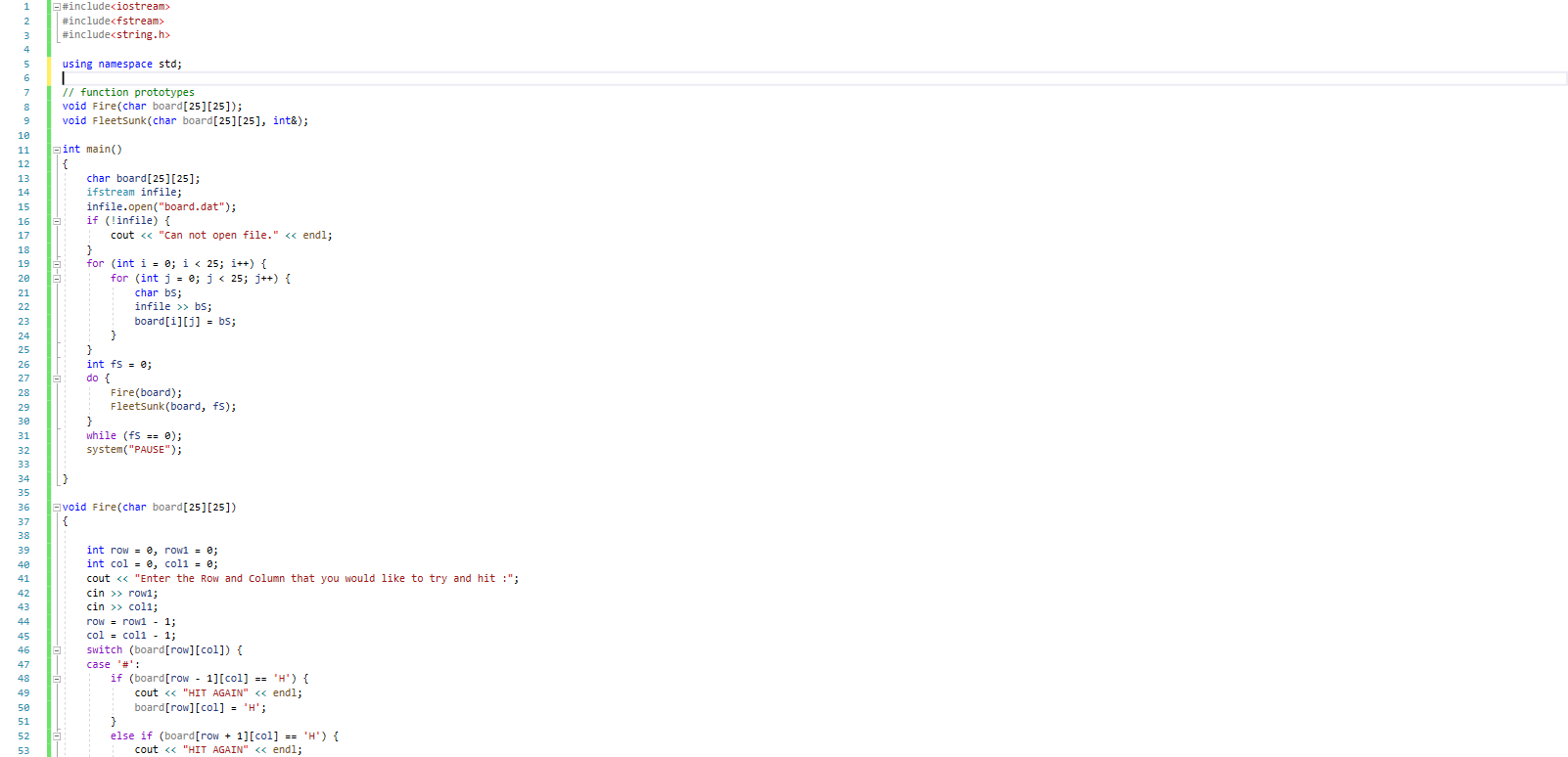 E#includeciostream>
2
#includecfstream>
#includecstring.h>
using namespace std;
// function prototypes
void Fire(char board[25][25]);
void Fleetsunk(char board[25][25], int&);
10
11
aint main()
12
char board[25][25];
ifstream infile;
infile.open("board.dat");
if (!infile) {
13
14
15
16
17
cout « "Can not open file." <« endl;
18
for (int i = 0; i« 25; i++) {
for (int j = e; j< 25; j++) {
19
20
char bs;
22
infile >> bs;
23
board[i][j] = bs;
24
25
26
int fs = e;
do {
Fire(board);
Fleetsunk (board, fs);
}
while (fs == 0);
system("PAUSE");
27
28
29
30
31
32
33
34
35
36
avoid Fire(char board[25][25])
37
38
int row = 0, row1 = 0;
int col = e, coll = 0;
cout <« "Enter the Row and Column that you would like to try and hit :";
cin >> row1;
cin >> col1;
row = row1 - 1;
col = coli - 1;
switch (board[row][col]) {
39
40
41
42
43
44
45
46
47
case '#':
if (board[row - 1][col] == 'H') {
cout « "HIT AGAIN" << endl;
board[row][col] - 'H';
48
49
50
51
else if (board[row + 1][col] == 'H') {
cout <« "HIT AGAIN" << endl;
52
53
