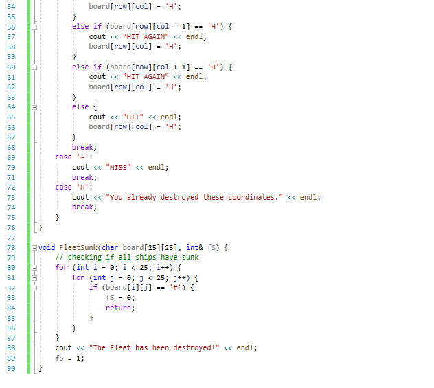 board[row][col] = 'H';
54
%3D
55
else if (board[row][col - 1]
cout <« "HIT AGAIN" << endl;
board[row][col] = 'H';
56
'H') {
57
58
59
else if (board[row][col
+ 1]
cout <« "HIT AGAIN" <« endl;
board[row][col] - 'H';
60
"н) {
61
62
63
64
else {
65
cout <« "HIT" <« endl;
board[row][col] - 'H';
66
%3D
67
68
break;
69
case '-':
cout « "MISS" <« endl;
break;
70
71
72
case 'H':
cout « "You already destroyed these coordinates." « endl;
break;
73
74
75
[}
76
77
Evoid Fleetsunk (char board[25][25], int& fs) {
// checking if all ships have sunk
for (int i = 0; i < 25; i++) {
for (int j = e; j< 25; j++) {
if (board[i][j] =
fs = e;
78
79
80
81
82
'#') {
83
84
return;
85
86
87
cout <« "The Fleet has been destroyed!" <« endl;
fs = 1;
88
89
90
0-0-0-

