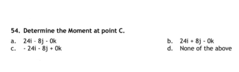 54. Determine the Moment at point C.
a. 24i - 8j - Ok
b. 24i + 8j - Ok
d. None of the above
c.
- 24i - 8j + Ok
