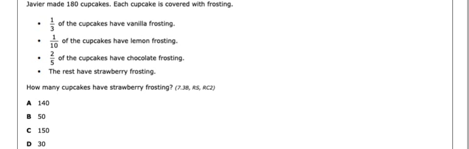Javier made 180 cupcakes. Each cupcake is covered with frosting.
1
3
of the cupcakes have vanilla frosting.
1
of the cupcakes have lemon frosting.
10
2
of the cupcakes have chocolate frosting.
• The rest have strawberry frosting.
How many cupcakes have strawberry frosting? (7.38, RS, RC2)
A 140
в 50
с 150
D 30
