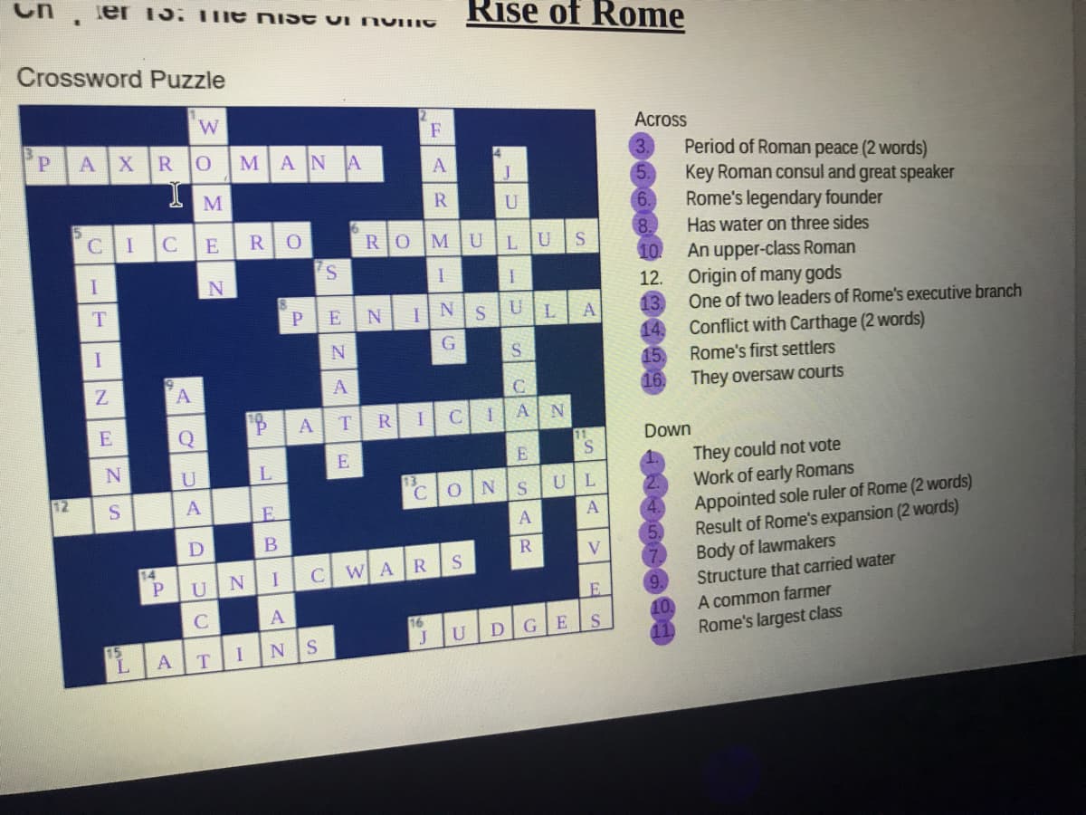 ier 15: The niISE UI NVING
Rise of Rome
Crossword Puzzle
W.
PAXROMAN
F
Across
Period of Roman peace (2 words)
Key Roman consul and great speaker
Rome's legendary founder
Has water on three sides
10
A
U
6.
CIC
E
RO
МU
8.
LU
An upper-class Roman
Origin of many gods
One of two leaders of Rome's executive branch
12.
T
P
U
13.
14.
E
A
Conflict with Carthage (2 words)
15.
I.
G
Rome's first settlers
A
16.
They oversaw courts
R
CIA
Q
Down
S.
They could not vote
Work of early Romans
Appointed sole ruler of Rome (2 words)
Result of Rome's expansion (2 words)
Body of lawmakers
Structure that carried water
A common farmer
U
L
12
UL
E.
D
B
R
14
NI
C WAR
U
9.
C
16
J
10.
Rome's largest class
D
15
L.
NS
11,
T
