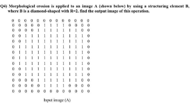 Q4) Morphological erosion is applied to an image A (shown below) by using a structuring element B,
where B is a diamond-shaped with R=2. find the output image of this operation.
0 0 0 0 0 0 0 0 00 0 0
0 0
0 0 0 0 0 1 1 1 1 0 0 0 0
0 0 0 0 1 1 1 1 11 10 0
0 0 1 1 1 1 1 1 1 1 1 1 0
0 0 1 1 1 1 1 1 11 1 1 0
0 1 1 11 1 1 1 1 1 1 1 0
0 1 1 1 1 1 1 1 11 1 1 0
0 1 1 1 1 1 1 1 1 11 10
0 1 1 1 1 1 1 1 1 11 1 0
0 0 1 1 1 1 1 11 1 1 1 0
0 0 1 1 1 1 1 1 11 1 1 0
0 0 0 0 1 1 1 11110 0
0 0 0 0 0 1 1 1 1 0 0 0 0
0 0
0 0 0 0 0 0 0 0 00 0 0
Input image (A)
