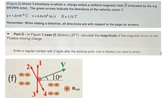 (Figure 3) shows 3 situations in which a charge enters a uniform magnetic field B (indicated by the big
BROWN dots). The green arrows indicate the directions of the velocity vector v
q = 1.2x10-6 C v = 6.0x105 m/s B = 1.72 T
Remember: When stating a direction, all directions are with respect to the page (or screen).
Part D - In Figure 3 case (f) (Bottom LEFT) calculate the magnitude of the magnetic force on the
Positve moving charge.
Enter a regular number with 3 digits after the decimal point. Unit is Newton (no need to enter)
(f)
10°
Bot
3
