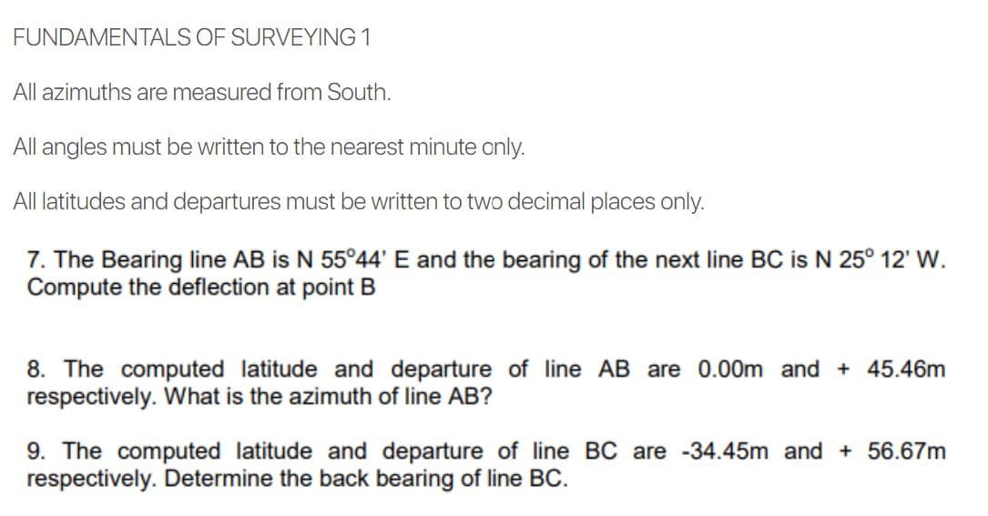 FUNDAMENTALS OF SURVEYING 1
All azimuths are measured from South.
All angles must be written to the nearest minute only.
All latitudes and departures must be written to two decimal places only.
7. The Bearing line AB is N 55°44' E and the bearing of the next line BC is N 25° 12' W.
Compute the deflection at point B
8. The computed latitude and departure of line AB are 0.00m and + 45.46m
respectively. What is the azimuth of line AB?
9. The computed latitude and departure of line BC are -34.45m and + 56.67m
respectively. Determine the back bearing of line BC.
