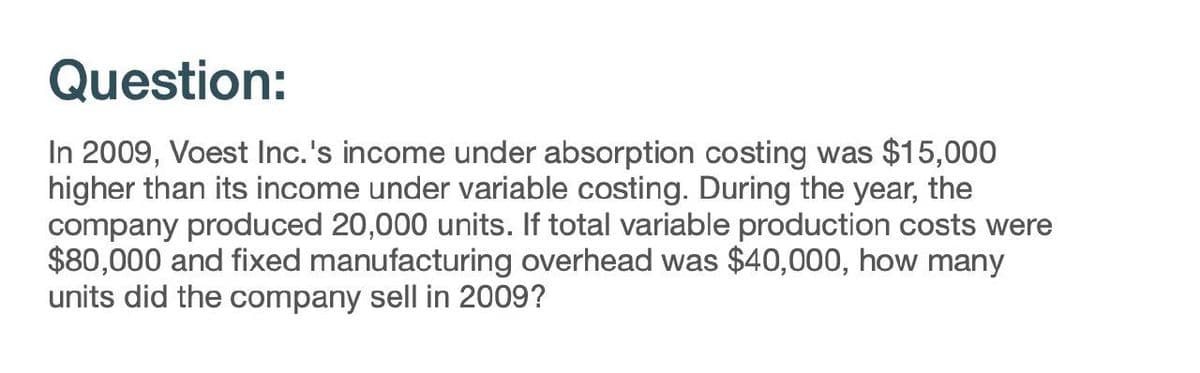 Question:
In 2009, Voest Inc.'s income under absorption costing was $15,000
higher than its income under variable costing. During the year, the
company produced 20,000 units. If total variable production costs were
$80,000 and fixed manufacturing overhead was $40,000, how many
units did the company sell in 2009?