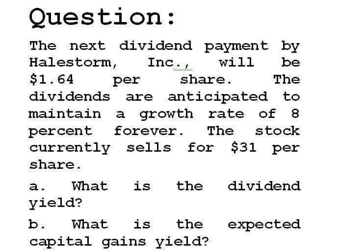 Question:
The next dividend payment by
Halestorm, Inc., will be
$1.64
per
share.
The
dividends are anticipated to
maintain a growth rate of 8
percent forever. The stock
currently sells for $31 per
share.
a.
What
is
the
dividend
yield?
b. What is the
capital gains yield?
expected