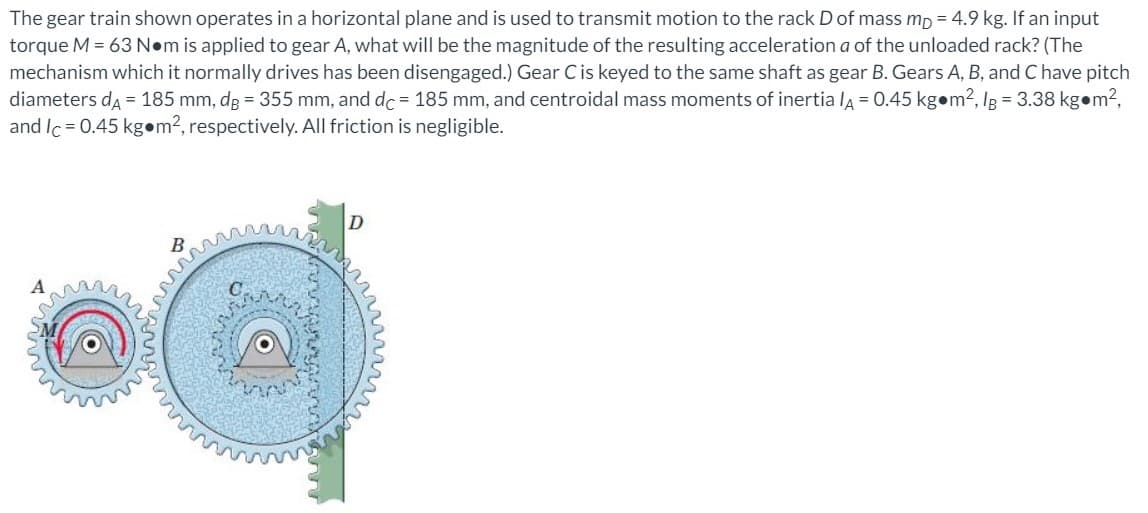 The gear train shown operates in a horizontal plane and is used to transmit motion to the rack D of mass mp = 4.9 kg. If an input
torque M = 63 N•m is applied to gear A, what will be the magnitude of the resulting acceleration a of the unloaded rack? (The
mechanism which it normally drives has been disengaged.) Gear C is keyed to the same shaft as gear B. Gears A, B, and C have pitch
diameters da = 185 mm, dg = 355 mm, and dc = 185 mm, and centroidal mass moments of inertia la = 0.45 kgom2, Ig = 3.38 kgom2,
and Ic = 0.45 kg•m?, respectively. All friction is negligible.
