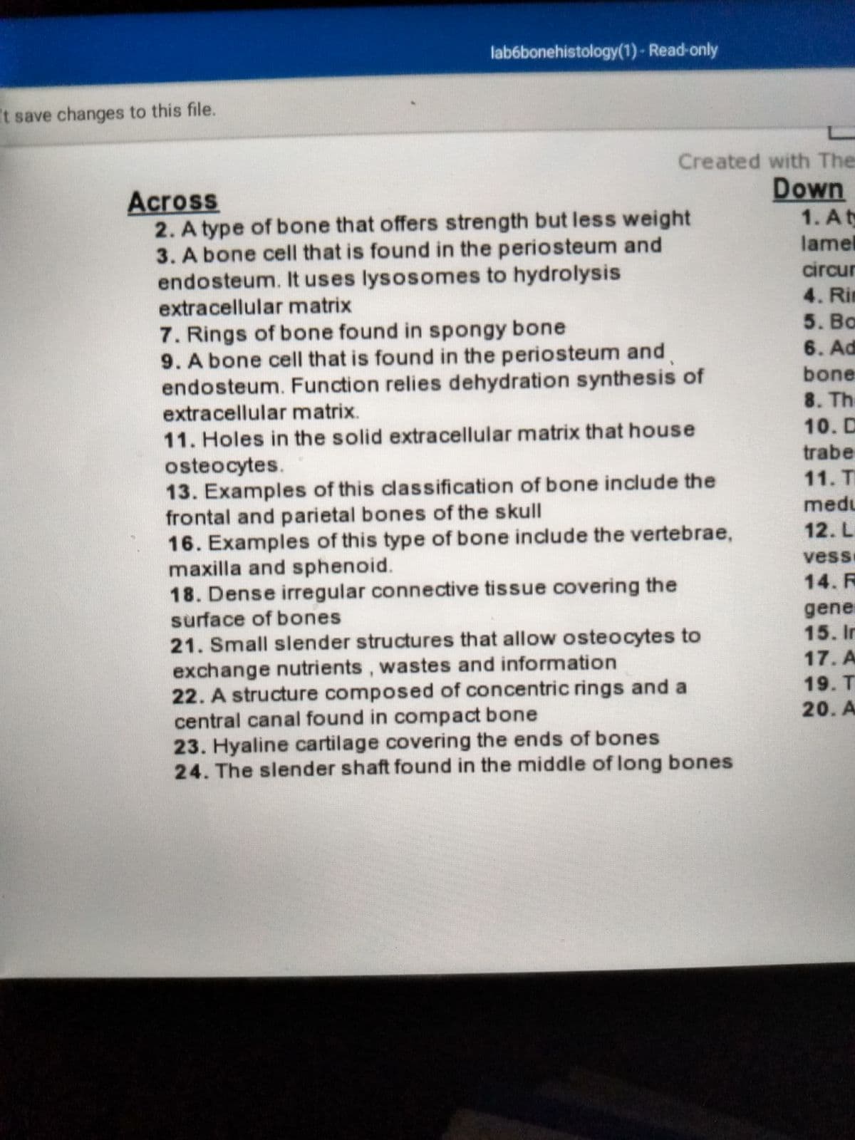 # Bone Histology Crossword Puzzle

## Across
2. **A type of bone that offers strength but less weight**  
3. **A bone cell that is found in the periosteum and endosteum. It uses lysosomes to hydrolysis extracellular matrix**  
7. **Rings of bone found in spongy bone**  
9. **A bone cell that is found in the periosteum and endosteum. Function relies on dehydration synthesis of extracellular matrix**  
11. **Holes in the solid extracellular matrix that house osteocytes**  
13. **Examples of this classification of bone include the frontal and parietal bones of the skull**  
16. **Examples of this type of bone include the vertebrae, maxilla, and sphenoid**  
18. **Dense irregular connective tissue covering the surface of bones**  
21. **Small slender structures that allow osteocytes to exchange nutrients, wastes, and information**  
22. **A structure composed of concentric rings and a central canal found in compact bone**  
23. **Hyaline cartilage covering the ends of bones**  
24. **The slender shaft found in the middle of long bones**  

## Down
1. **A thin plate of bone matrix, also referred to as lamellae; central canal and lamellae form an osteon; circumferential lamellae and interstitial lamellae**  
4. **Rings of bone matrix are generally organized into one of these structures with a central canal.**  
5. **Adipose tissue or cartilage that is distinguished by the woven or aligned type I collagen.**  
6. **Holes in the solid extracellular matrix that house osteocytes.**  
8. **Dense irregular connective tissue covering the surface of bones.**  
10. **Spaces filled with bone marrow; contains blood vessels and adipose tissue.**  
12. **Allows nutrients, wastes, and information to pass between cells along long processes.**  
14. **Roughly cylindrical structures in bones that are composed of long collagen fibers oriented to laminate and mineralized fibrils.**  
15. **Internal layers of bone that contain bone cells, ground substance of the matrix, minerals, and collagen fibers.**  
17. **A depression on the surface of compact bone at the site of a lacuna.**  
19. **The functional unit of compact bone, consisting of concentric bone layers called lamella