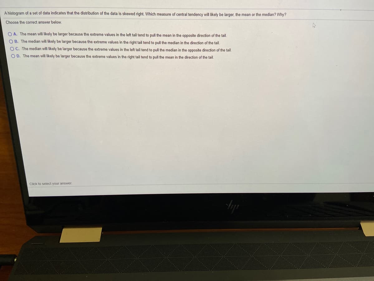 A histogram of a set of data indicates that the distribution of the data is skewed right. Which measure of central tendency will likely be larger, the mean or the median? Why?
Choose the correct answer below.
O A. The mean will likely be larger because the extreme values in the left tail tend to pull the mean in the opposite direction of the tail.
O B. The median will likely be larger because the extreme values in the right tail tend to pull the median in the direction of the tail.
O C. The median will likely be larger because the extreme values in the left tail tend to pull the median in the opposite direction of the tail.
O D. The mean will likely be larger because the extreme values in the right tail tend to pull the mean in the direction of the tail.
Click to select your answer.
