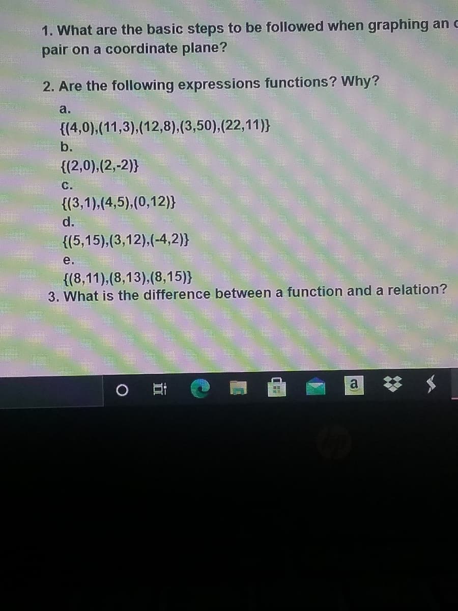 1. What are the basic steps to be followed when graphing an c
pair on a coordinate plane?
2. Are the following expressions functions? Why?
a.
{(4,0),(11,3),(12,8),(3,50),(22,11)}
b.
{(2,0),(2,-2)}
C.
{(3,1),(4,5),(0,12)}
d.
{(5,15),(3,12),(-4,2)}
е.
{(8,11),(8,13),(8,15)}
3. What is the difference between a function and a relation?
梦
a
近
