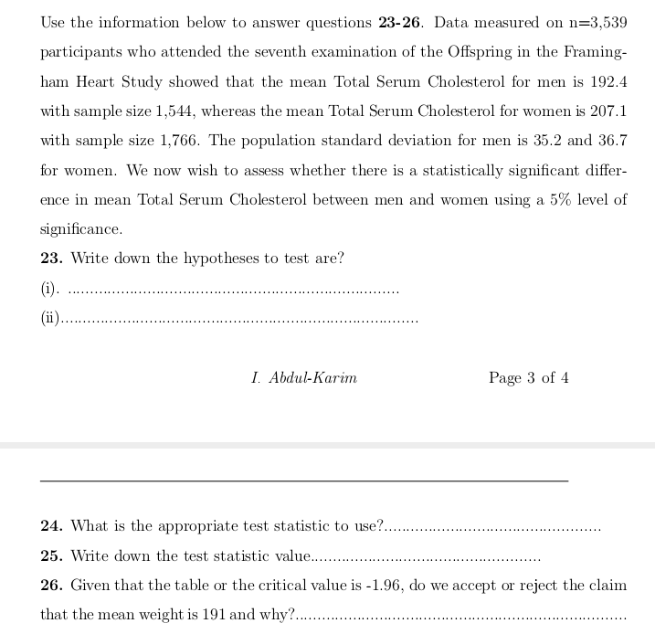 Use the information below to answer questions 23-26. Data measured on n=3,539
participants who attended the seventh examination of the Offspring in the Framing-
ham Heart Study showed that the mean Total Serum Cholesterol for men is 192.4
with sample size 1,544, whereas the mean Total Serum Cholesterol for women is 207.1
with sample size 1,766. The population standard deviation for men is 35.2 and 36.7
for women. We now wish to assess whether there is a statistically significant differ-
ence in mean Total Serum Cholesterol between men and women using a 5% level of
significance.
23. Write down the hypotheses to test are?
(i).
(ii).
I. Abdul-Karim
Page 3 of 4
24. What is the appropriate test statistic to use?..
25. Write down the test statistic value....
26. Given that the table or the critical value is -1.96, do we accept or reject the claim
that the mean weight is 191 and why? .
