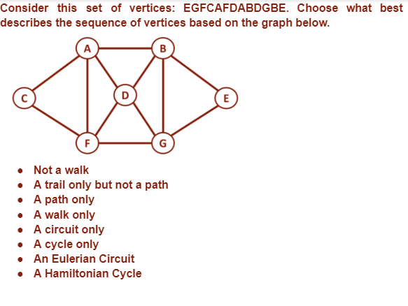 Consider this set of vertices: EGFCAFDABDGBE. Choose what best
describes the sequence of vertices based on the graph below.
E
F
• Not a walk
•
A trail only but not a path
A path only
• A walk only
• A circuit only
• A cycle only
• An Eulerian Circuit
• A Hamiltonian Cycle