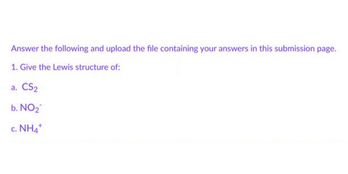 Answer the following and upload the file containing your answers in this submission page.
1. Give the Lewis structure of:
a. CS₂
b. NO₂
c. NH4+