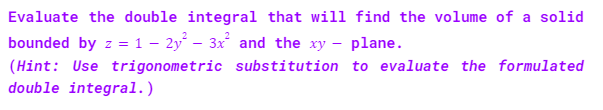 Evaluate the double integral that will find the volume of a solid
bounded by z = 1 - 2y² – 3x² and the xy - plane.
(Hint: Use trigonometric substitution to evaluate the formulated
double integral.)