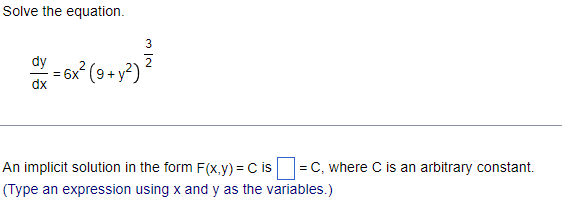 **Solving Differential Equations**

In this exercise, you are asked to solve the given differential equation and find an implicit solution in the form \( F(x,y) = C \), where \( C \) is an arbitrary constant.

**Given Differential Equation:**

\[
\frac{dy}{dx} = 6x^2 \left(9 + y^2\right)^{\frac{3}{2}}
\]

### Steps to Solve the Equation:

1. **Separate Variables:**
   - To solve the differential equation, separate the variables \( x \) and \( y \).

2. **Integrate Both Sides:**
   - Integrate the equation with respect to \( x \) and \( y \).

### Solution Format:

- The implicit solution should be expressed in the form \( F(x,y) = C \), where \( C \) is an arbitrary constant.

**Fill-in the Solution:**

\[
F(x,y) = \boxed{\phantom{answer}} = C
\]

Remember to type the expression using \( x \) and \( y \) as the variables.