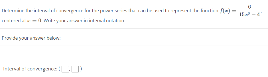 6
Determine the interval of convergence for the power series that can be used to represent the function f(x) =
15a8 – 4'
centered at æ = 0. Write your answer in interval notation.
Provide your answer below:
Interval of convergence: (OO)
