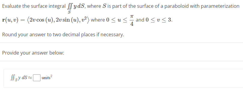 Evaluate the surface integral ffyd.S, where S' is part of the surface of a paraboloid with parameterization
S
ㅠ
r(u, v) = (2v cos (u), 2v sin (u), v²) where 0 ≤ u ≤. and 0 ≤ v ≤ 3.
4
Round your answer to two decimal places if necessary.
Provide your answer below:
syds
2
units