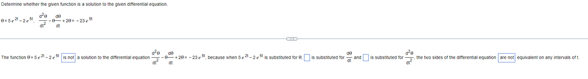 Determine whether the given function is a solution to the given differential equation.
d²e de
-0- -+20= -23 e 5t
dt² dt
0=5e²t_2e5t
The function 0 = 5 e 2t - 2 e 5t| is not a solution to the differential equation
d²0
dt²
←
de
- +20= -23 e 5t, because when 5 e 2t - 2 e 5t is substituted for 0.
dt
-0-
de
is substituted for and
dt
is substituted for
d²e
dt²
the two sides of the differential equation are not equivalent on any intervals of t.