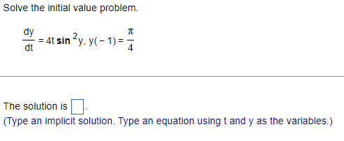### Solving Initial Value Problems (Educational Resource)

#### Problem Statement:
Solve the initial value problem:

\[
\frac{dy}{dt} = 4t \sin^2(y), \quad y(-1) = \frac{\pi}{4}
\]

#### Solution Instructions:
(Please type an implicit solution. Type an equation using \( t \) and \( y \) as the variables.)

#### Solution:
\[
\boxed{\phantom{solution}}
\]

#### Explanation:
In this section, students will learn how to solve a differential equation with a given initial condition. The problem requires finding the function \( y(t) \) based on the provided derivative and initial value. Follow the step-by-step instructions to understand integrating factors and separation of variables, and learn to express the implicit solution correctly.

This example involves:
- Solving a first-order differential equation.
- Using methods such as separation of variables.
- Applying the initial condition to find the specific solution.

By the end, students should be able to derive the equation \( y(t) \) that satisfies both the differential equation and the initial condition \( y(-1) = \frac{\pi}{4} \). The boxed area is where the implicit solution will be provided once computed.

For further study, refer to examples and exercises on initial value problems in differential equation textbooks or online resources.