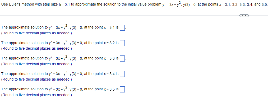 **Using Euler's Method for Approximating Solutions of Differential Equations**

Euler's method with step size \( h = 0.1 \) is employed to approximate the solution to the initial value problem \( y' = 3x - y^2 \), \( y(3) = 0 \), at the points \( x = 3.1, 3.2, 3.3, 3.4, \) and \( 3.5 \).

---

**Approximation Steps:**

1. **At \( x = 3.1 \):**
   The approximate solution to \( y' = 3x - y^2 \), \( y(3) = 0 \), at the point \( x = 3.1 \) is: 
   ```
   <input box>
   ```
   (Round to five decimal places as needed.)

2. **At \( x = 3.2 \):**
   The approximate solution to \( y' = 3x - y^2 \), \( y(3) = 0 \), at the point \( x = 3.2 \) is: 
   ```
   <input box>
   ```
   (Round to five decimal places as needed.)

3. **At \( x = 3.3 \):**
   The approximate solution to \( y' = 3x - y^2 \), \( y(3) = 0 \), at the point \( x = 3.3 \) is: 
   ```
   <input box>
   ```
   (Round to five decimal places as needed.)

4. **At \( x = 3.4 \):**
   The approximate solution to \( y' = 3x - y^2 \), \( y(3) = 0 \), at the point \( x = 3.4 \) is: 
   ```
   <input box>
   ```
   (Round to five decimal places as needed.)

5. **At \( x = 3.5 \):**
   The approximate solution to \( y' = 3x - y^2 \), \( y(3) = 0 \), at the point \( x = 3.5 \) is: 
   ```
   <input box>
   ```
   (Round to five decimal places as needed.)

---

This series of steps guides the user through applying Euler's method