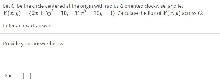 Let C' be the circle centered at the origin with radius 4 oriented clockwise, and let
F(x, y) = (2x + 5y³ – 10, −11x³ – 10y - 3). Calculate the flux of F(x, y) across C.
Enter an exact answer.
Provide your answer below:
Flux =