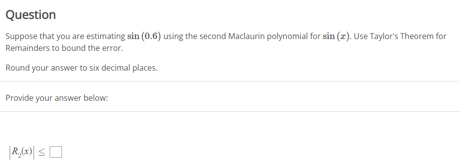 Question
Suppose that you are estimating sin (0.6) using the second Maclaurin polynomial for sin (x). Use Taylor's Theorem for
Remainders to bound the error.
Round your answer to six decimal places.
Provide your answer below:
R₂(x) ≤