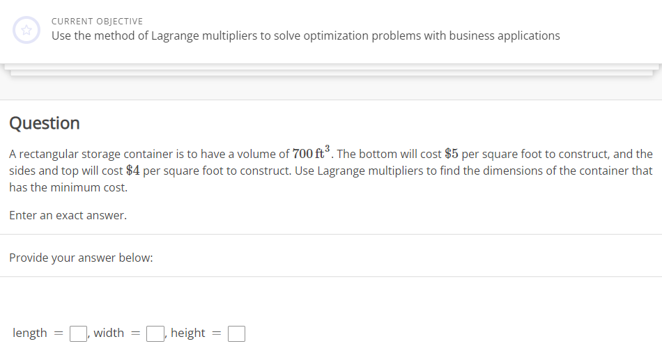 **Current Objective**

Use the method of Lagrange multipliers to solve optimization problems with business applications.

---

**Question**

A rectangular storage container is to have a volume of \(700 \, \text{ft}^3\). The bottom will cost $5 per square foot to construct, and the sides and top will cost $4 per square foot to construct. Use Lagrange multipliers to find the dimensions of the container that has the minimum cost.

Enter an exact answer.

Provide your answer below:

- length = \(\_\_\)
- width = \(\_\_\)
- height = \(\_\_\)