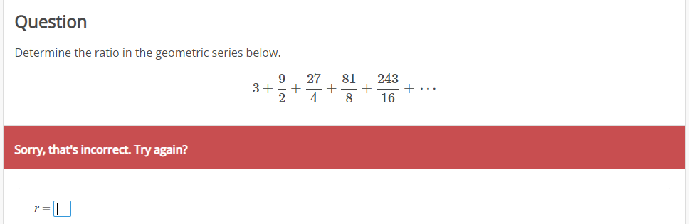 Question
Determine the ratio in the geometric series below.
27
+
4
243
+...
16
9
81
3+
8
Sorry, that's incorrect. Try again?
