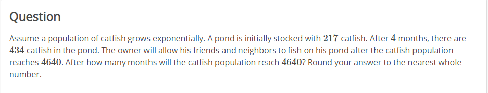 Question
Assume a population of catfish grows exponentially. A pond is initially stocked with 217 catfish. After 4 months, there are
434 catfish in the pond. The owner will allow his friends and neighbors to fish on his pond after the catfish population
reaches 4640. After how many months will the catfish population reach 4640? Round your answer to the nearest whole
number.
