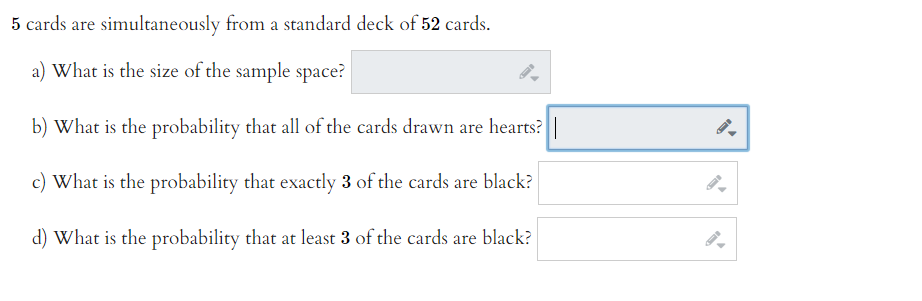 5 cards are simultaneously from a standard deck of 52 cards.
a) What is the size of the sample space?
b) What is the probability that all of the cards drawn are hearts?
c) What is the probability that exactly 3 of the cards are black?
d) What is the probability that at least 3 of the cards are black?
