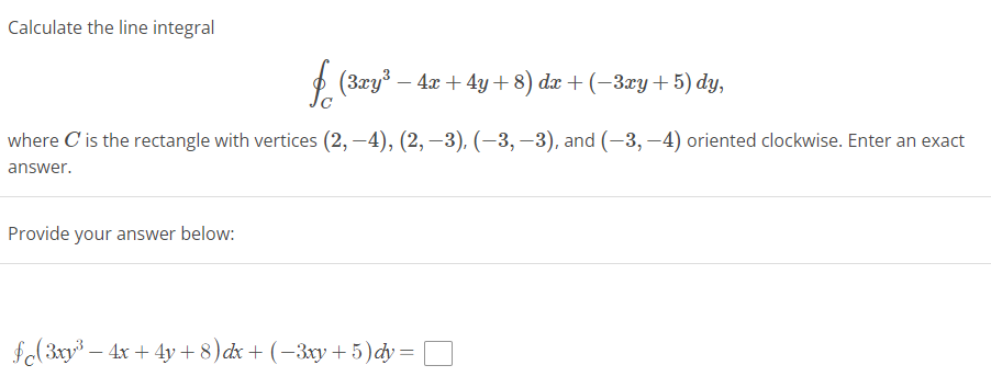 **Calculate the line integral**

\[ \oint_{C} (3xy^3 - 4x + 4y + 8) \, dx + (-3xy + 5) \, dy, \]

where \( C \) is the rectangle with vertices \( (2, -4), (2, -3), (-3, -3), \) and \( (-3, -4) \) oriented clockwise. Enter an exact answer.

**Provide your answer below:**

\[ \oint_{C} (3xy^3 - 4x + 4y + 8) \, dx + (-3xy + 5) \, dy = \boxed{} \]