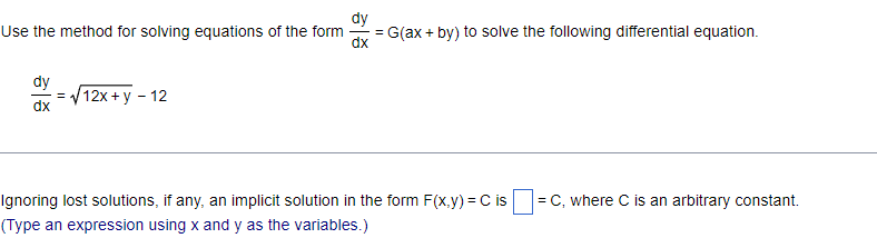 dy
Use the method for solving equations of the form
=
= G(ax+by) to solve the following differential equation.
dx
dy
dx
=√12x+y - 12
Ignoring lost solutions, if any, an implicit solution in the form F(x,y) = C is = C, where C is an arbitrary constant.
(Type an expression using x and y as the variables.)